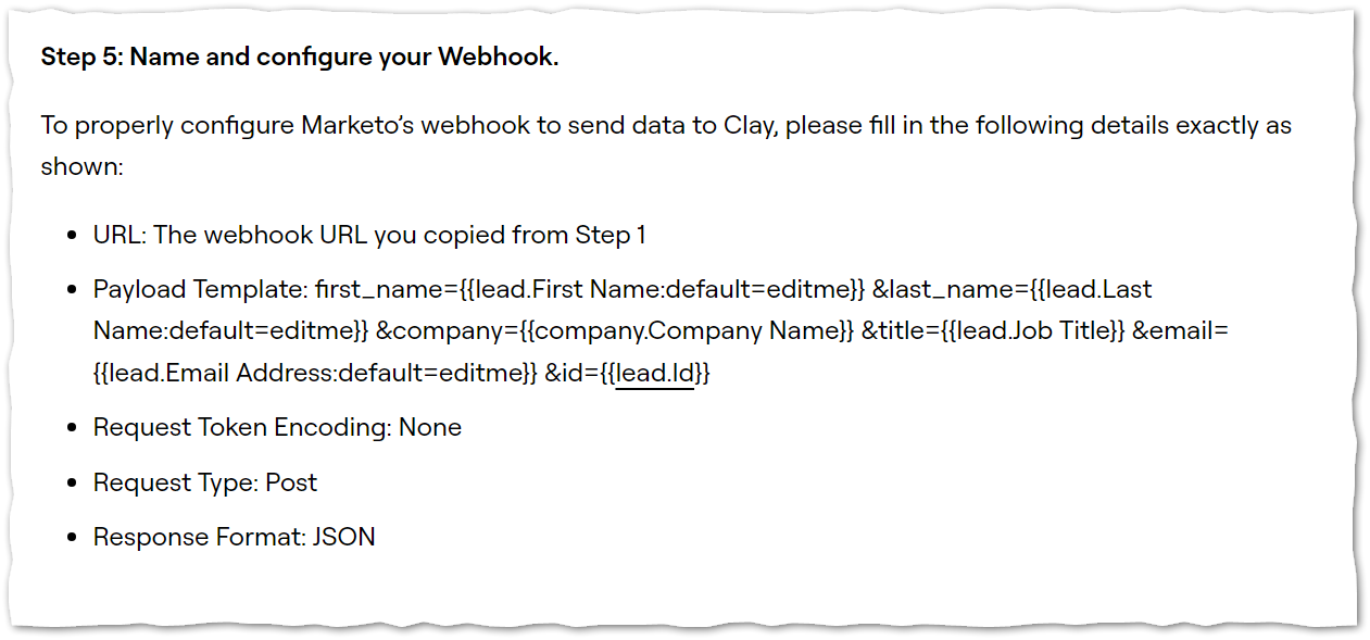 Step 5: Name and configure your Webhook.  To properly configure Marketo’s webhook to send data to Clay, please fill in the following details exactly as shown:  URL: The webhook URL you copied from Step 1 Payload Template: first_name={{lead.First Name:default=editme}} &last_name={{lead.Last Name:default=editme}} &company={{company.Company Name}} &title={{lead.Job Title}} &email={{lead.Email Address:default=editme}} &id={{lead.Id}} Request Token Encoding: None Request Type: Post Response Format: JSON